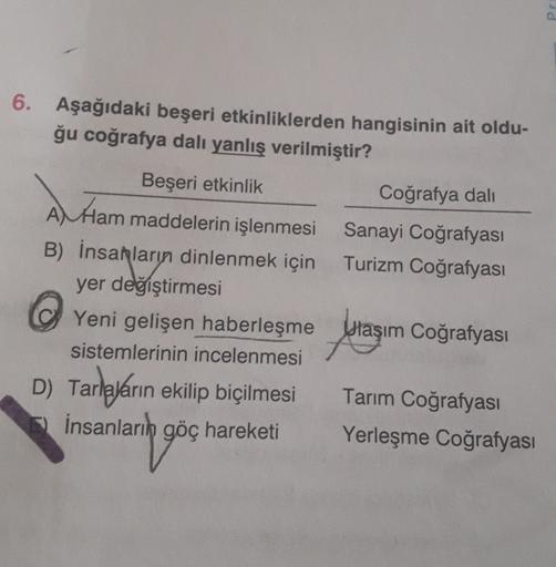 Pr
6. Aşağıdaki beşeri etkinliklerden hangisinin ait oldu-
ğu coğrafya dalı yanlış verilmiştir?
Beşeri etkinlik
Coğrafya dali
Al Ham maddelerin işlenmesi Sanayi Coğrafyası
B) İnsanların dinlenmek için Turizm Coğrafyası
yer değiştirmesi
Yeni gelişen haberle