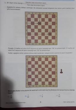 İstenilen olası durumların sayısı
1. Bir olayın olma olasılığı
Tüm olası durumlann sayısı
Aşağıda bir satranç tahtası verilmiştir. Bu tahtadaki karesel bölgelerin her birinin yerini belirten birer
şifre bulunmaktadır.
A B C D E F G H
8
8
7
6
D6
5
4
3
G3
3
2
1
1
A B C D E F G H
Örneğin, D harfine ait sütun ile 6 sayısına ait satırın kesiştiği kare "D6" ile şifrelenmiştir. G harfine at
sütun ile 3 sayısına ait satırın kesiştiği kare "G3" ile şifrelenmiştir.
Sultan, aşağıda verilen satranç tahtasındaki karelerden rastgele birinin üzerine bir piyon koyacaktır.
A B C D E F G H
8
7
6
5
4
3
2
1
A B C D E F G H
Buna göre Sultan'ın bu piyonu bir sesli harf ve bir asal sayı ile şifrelenen bir kareye koyma olasing
kaçtır?
3
7
9
B
32
64
64
8
3
BKR-21220803 - 8. Sinif Deneme Sınavı
