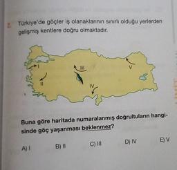 2. Türkiye'de göçler iş olanaklarının sınırlı olduğu yerlerden
gelişmiş kentlere doğru olmaktadır.
JU
Buna göre haritada numaralanmış doğrultuların hangi-
sinde göç yaşanması beklenmez?
D) IV
E) V
C) III
A) 1
B) II