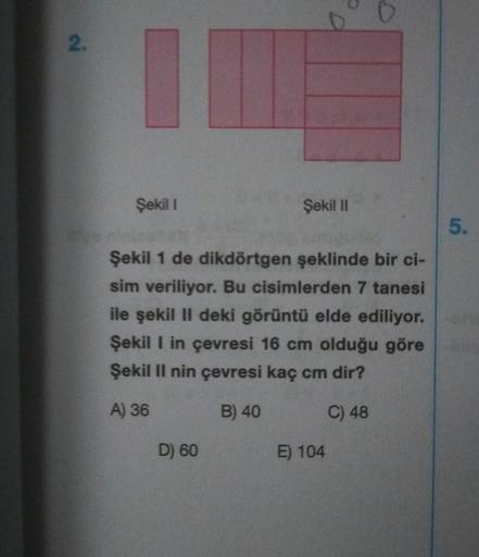 2.
Şekil I
Şekil 11
5.
Şekil 1 de dikdörtgen şeklinde bir ci-
sim veriliyor. Bu cisimlerden 7 tanesi
ile şekil Il deki görüntü elde ediliyor.
Şekil I in çevresi 16 cm olduğu göre
Şekil Il nin çevresi kaç cm dir?
A) 36
B) 40
C) 48
D) 60
E) 104