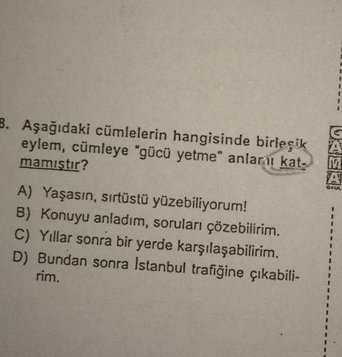 B. Aşağıdaki cümlelerin hangisinde birleşik
eylem, cümleye "gücü yetme" anları kat.
mamıstır?
NA
Qey
A) Yaşasın, sırtüstü yüzebiliyorum!
B) Konuyu anladım, soruları çözebilirim.
C) Yillar sonra bir yerde karşılaşabilirim.
D) Bundan sonra İstanbul trafiğine çıkabili-
rim.