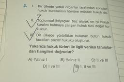 2. 1.
Bir ülkede yetkili organlar tarafından konulan
hukuk kurallarının tümüne müsbet hukuk de-
nir.
II. toplumsal ihtiyaçları baz alarak en iyi hukuk
kuralını bulmaya çalışan hukuk türü doğal hu-
kuktur.
v
TY. Bir ülkede yürürlükte bulunan bütün hukuk
kuralları pozitif hukuku oluşturur.
Yukarıda hukuk türleri ile ilgili verilen tanimlar-
dan hangileri doğrudur?
A) Yalnız! B) Yalnız 11 C) II ve III
D) I ve III
I, II ve III
©