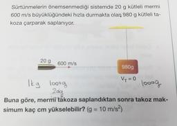 Sürtünmelerin önemsenmediği sistemde 20 g kütleli mermi
600 m/s büyüklüğündeki hızla durmakta olan 980 g kütleli ta-
koza çarparak saplanıyor.
20 g
600 m/s
980g
Vy=0
Ikg looog
looog
209
Buna göre, mermi takoza saplandıktan sonra takoz mak-
simum kaç cm yükselebilir? (g = 10 m/s2)