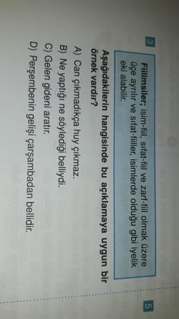3
5
Fiilimsiler; isim-fiil, sifat-fiil ve zarf-fiil olmak üzere
üçe ayrılır ve sifat-fiiller, isimlerde olduğu gibi iyelik
eki alabilir.
Aşağıdakilerin hangisinde bu açıklamaya uygun bir
örnek vardır?
A) Can çıkmadıkça huy çıkmaz.
B) Ne yaptığı ne söylediği belliydi.
C) Gelen gideni aratır.
D) Perşembenin gelişi çarşambadan bellidir.
