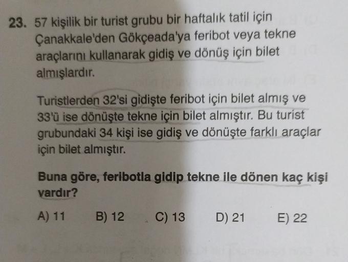 23. 57 kişilik bir turist grubu bir haftalık tatil için
Çanakkale'den Gökçeada'ya feribot veya tekne
araçlarını kullanarak gidiş ve dönüş için bilet
almışlardır.
Turistlerden 32'si gidişte feribot için bilet almış ve
33'ü ise dönüşte tekne için bilet almış