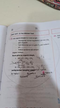 B
B.
ÇAP / AYT - 2/ Fen Bilimleri Testi
29. Aşa
lam
27 Bir organik bileşiğin 0,1 molü ile ilgili
Yandığında normal koşullarda 8,96 litre CO2
gazı oluşuyor.
Tam doyurmak için 0,4 gram H, gazı kullanılı-
yor.
Tollens ayıracına etki etmiyor.
bilgileri veriliyor.
Buna göre bu organik bileşik,
1. HC = C- CH2 - CH,
CS #6
11. CH=CH-CH=CH₂ CHE
verilenlerden hangileri olabilir? (H: 1 g/mol)
A) Yalnız!
B) Yalnız II
C) Yalnız III
D) IL ve 111
E HII ve III
CAP