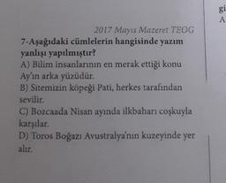 gi
A
2017 Mayıs Mazeret TEOG
7-Aşağıdaki cümlelerin hangisinde yazım
yanlışı yapılmıştır?
A) Bilim insanlarının en merak ettiği konu
Ay'ın arka yüzüdür.
B) Sitemizin köpeği Pati, herkes tarafından
sevilir.
C) Bozcaada Nisan ayında ilkbaharı coşkuyla
karşılar.
D) Toros Boğazı Avustralya'nın kuzeyinde yer
alır.