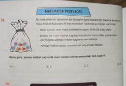 MATEMATIK PROFESORU
24.
Ali misketlerinin tamamını bir torbanın içine toplamıştır. Sadece kırmızı ve
mavi misketi bulunan Ali'nin misketleri hakkında şu bilgiler verilmiştir.
Hem kırmızı hem mavi misketlerin sayısı 10 ile 20 arasındadır.
Kırmızı ve mavi misket sayılarının kendisi haricindeki çarpanlarını
çarptığımız zaman misket sayılarını vermektedir.
Kirmizi misket sayısı, mavi misket sayısından fazladır.
Buna göre, kırmızı misket sayısı ile mavi misket sayısı arasındaki fark kaçtır?
D) 4
A) 1
B) 2
C) 3
25.
