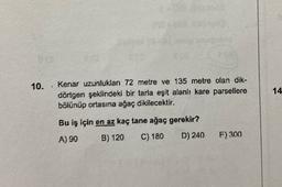 10.
14
Kenar uzunluklan 72 metre ve 135 metre olan dik-
dörtgen şeklindeki bir tarla eşit alanlı kare parsellere
bölünüp ortasına ağaç dikilecektir.
Bu iş için en az kaç tane ağaç gerekir?
A) 90 B) 120 C) 180 D) 240
F) 300
