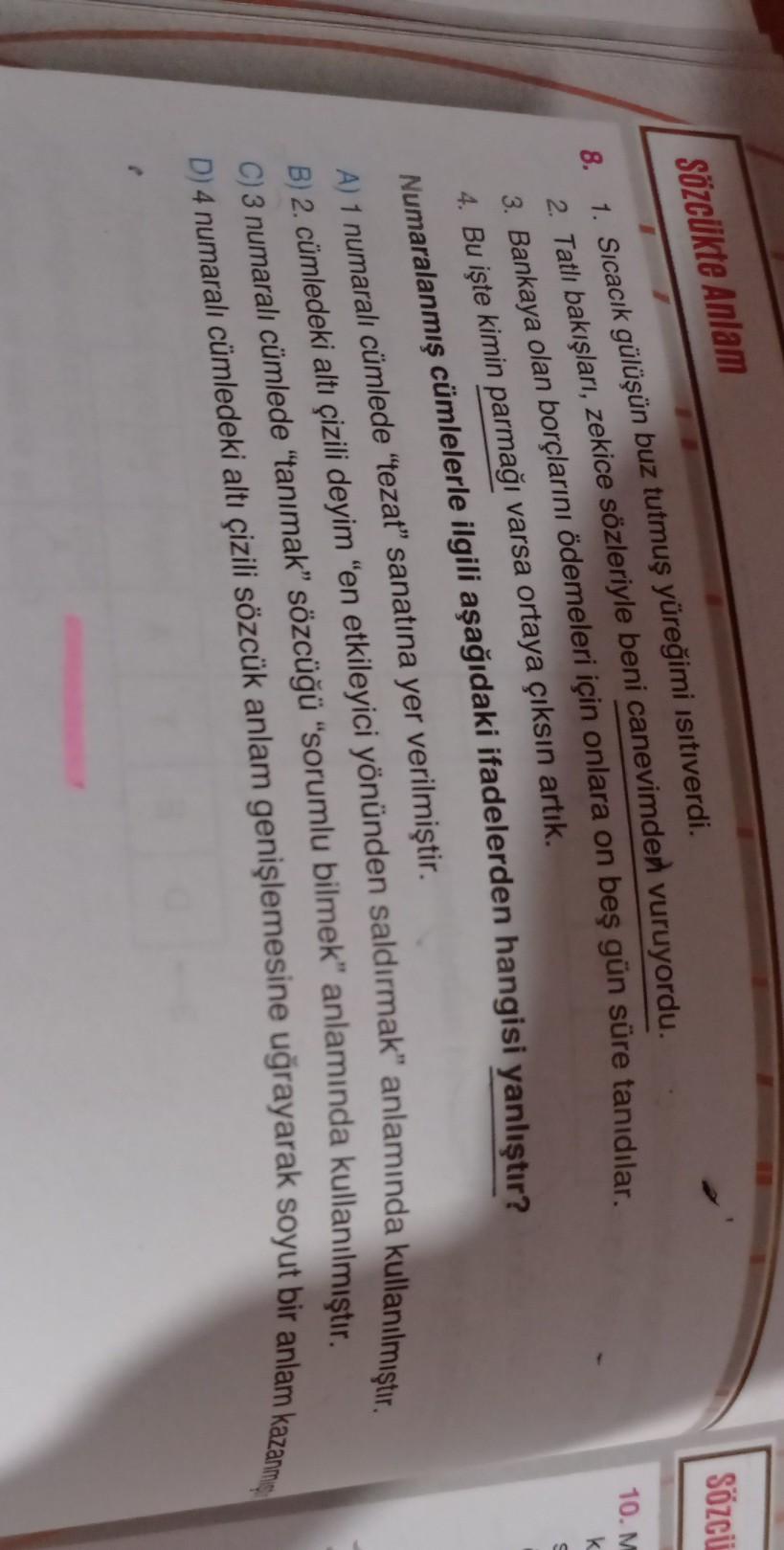 Sözci
Sözcükte Anlam
10.M
8.
k
1. Sıcacık gülüşün buz tutmuş yüreğimi isitiverdi.
2. Tatlı bakışları, zekice sözleriyle beni canevimden vuruyordu.
3. Bankaya olan borclarını ödemeleri için onlara on beş gün süre tanıdılar.
4. Bu işte kimin parmağı varsa or