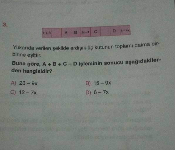 3.
x + 3
D
C
A B 2-4
Yukarıda verilen şekilde ardışık üç kutunun toplamı daima bir-
birine eşittir.
Buna göre, A + B + C-D işleminin sonucu aşağıdakiler-
den hangisidir?
A) 23-9x
B) 15 - 9x
D) 6-7x
C) 12-7x