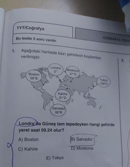 TYT/Coğrafya
Bu testte 5 soru vardır.
COĞRAFYA TESTI
1.
Aşağıdaki haritada bazı şehirlerin boylamları
verilmiştir.
2.
Londra
0°
Moskova
37°D
Boston
58°B
Tokyo
139°D
Kahire
31°D
Salvador
39°B
Londra'da Güneş tam tepedeyken hangi şehirde
yerel saat 09.24 olur?
A) Boston
B) Salvador
D) Moskova
C) Kahire
E) Tokyo
