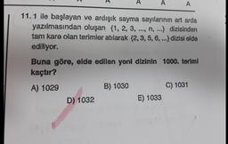 A
A
A
11.1 ile başlayan ve ardışık sayma sayılarının art arda
yazılmasından oluşan {1, 2, 3, ..., n, ...} dizisinden
tam kare olan terimler atılarak {2,3,5, 6, ...} dizisi elde
ediliyor.
Buna göre, elde edilen yeni dizinin 1000. teriml
kaçtır?
A) 1029
B) 1030
C) 1031
D) 1032
E) 1033
