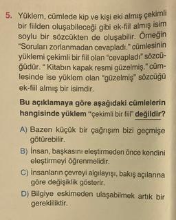 5. Yüklem, cümlede kip ve kişi eki almış çekimli
bir fiilden oluşabileceği gibi ek-fiil almış isim
soylu bir sözcükten de oluşabilir. Örneğin
"Soruları zorlanmadan cevapladı." cümlesinin
yüklemi çekimli bir fiil olan "cevapladı" sözcü-
ğüdür. “Kitabın kapak resmi güzelmiş." cüm-
lesinde ise yüklem olan "güzelmiş" sözcüğü
ek-fiil almış bir isimdir.
Bu açıklamaya göre aşağıdaki cümlelerin
hangisinde yüklem "çekimli bir fiil" değildir?
A) Bazen küçük bir çağrışım bizi geçmişe
götürebilir.
B) İnsan, başkasını eleştirmeden önce kendini
eleştirmeyi öğrenmelidir.
C) İnsanların çevreyi algılayışı, bakış açılarına
göre değişiklik gösterir.
D) Bilgiye eskimeden ulaşabilmek artık bir
gerekliliktir.
