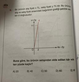 els
6.
Bir ürünün alış fiyati x TL, satış fiyatı y TL'dir. Bu ürünün
alış ve satış fiyatı arasındaki bağıntının grafiği şekilde veri
len d doğrusudur.
x+3y d
11
4x-2y
O
2
Buna göre, bu ürünün satışından elde edilen kâr mik-
tarı yüzde kaçtır?
A) 20
B) 40
C) 50
D) 60
E) 80
