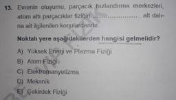 13. Evrenin oluşumu, parçacık hızlandırma merkezleri,
atom altı parçacıklar fiziğin
alt dali-
na ait ilgilenilen konulardandır.
**
Noktalı yere aşağıdakilerden hangisi gelmelidir?
A) Yüksek Enerji ve Plazma Fiziği
B) Atom Fizigi
C) Elektromanyetizma
D) Mekanik
E) Çekirdek Fiziği
