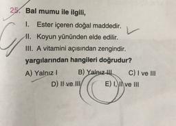 25. Bal mumu ile ilgili,
v
C
1. Ester içeren doğal maddedir.
II. Koyun yününden elde edilir.
III. A vitamini açısından zengindir.
yargılarından hangileri doğrudur?
A) Yalnız!
B) Yalnız tu C) I ve III
D) II ve III/ E) I, II ve III