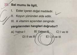 25. Bal mumu ile ilgili,
v
C
1. Ester içeren doğal maddedir.
II. Koyun yününden elde edilir.
III. A vitamini açısından zengindir.
yargılarından hangileri doğrudur?
A) Yalnız!
B) Yalnız tu C) I ve III
D) II ve III/ E) I, II ve III
