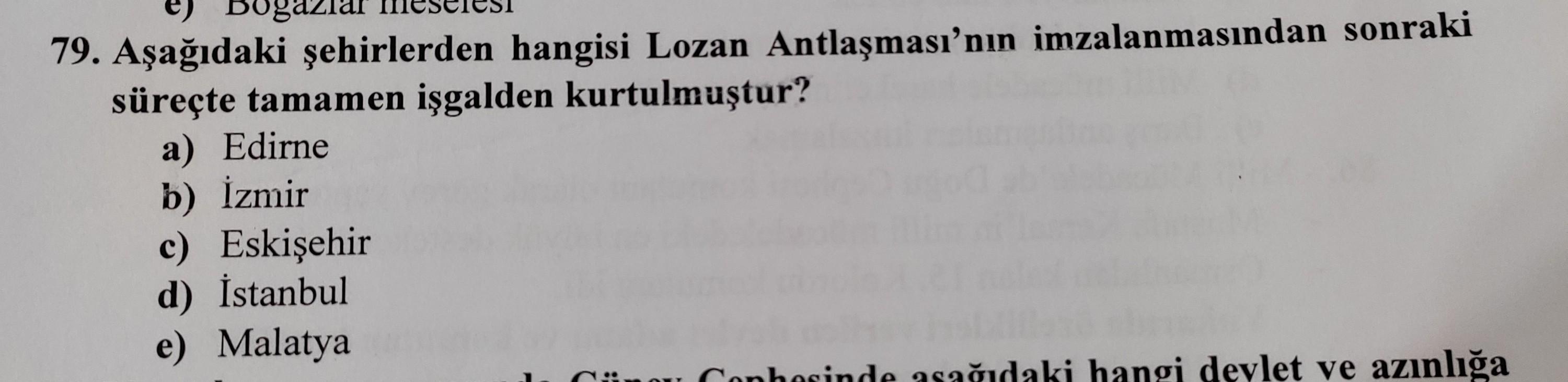 79. Aşağıdaki şehirlerden hangisi Lozan Antlaşması’nın imzalanmasından sonraki
süreçte tamamen işgalden kurtulmuştur?
a) Edirne
b) İzmir
c) Eskişehir
d) İstanbul
e) Malatya
Lou Conhorinde sağıdaki hangi devlet ve azınlığa