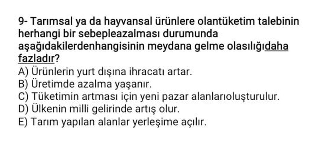 9- Tarımsal ya da hayvansal ürünlere olantüketim talebinin
herhangi bir sebepleazalması durumunda
aşağıdakilerdenhangisinin meydana gelme olasılığıdaha
fazladır?
A) Ürünlerin yurt dışına ihracatı artar.
B) Üretimde azalma yaşanır.
C) Tüketimin artması için yeni pazar alanlarıoluşturulur.
D) Ülkenin milli gelirinde artış olur.
E) Tarım yapılan alanlar yerleşime açılır.