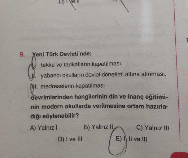 9.
Yeni Türk Devleti'nde;
tekke ve tarikatların kapatılması,
yabancı okulların devlet denetimi altına alınması,
INI. medreselerin kapatılması
devrimlerinden hangilerinin din ve inanç eğitimi-
nin modern okullarda verilmesine ortam hazırla-
dığı söylenebilir?
A) Yalnız
B) Yalnız 11
C) Yalnız III
D) I ve III
E) I II ve III