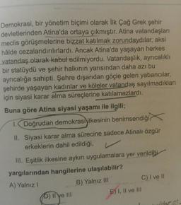 Demokrasi, bir yönetim biçimi olarak İlk Çağ Grek şehir
devletlerinden Atina'da ortaya çıkmıştır. Atina vatandaşları
meclis görüşmelerine bizzat katılmak zorundaydılar, aksi
hâlde cezalandırılırlardı. Ancak Atina'da yaşayan herkes
vatandaş olarak kabul edilmiyordu. Vatandaşlık, ayrıcalıklı
bir statüydü ve şehir halkının yarısından daha azı bu
ayrıcalığa sahipti. Şehre dışarıdan göçle gelen yabancılar,
şehirde yaşayan kadınlar ve köleler vatandaş sayılmadıkları
için siyasi karar alma süreçlerine katılamazlardı.
Buna göre Atina siyasi yaşamı ile ilgili;
1. Doğrudan demokrasi ilkesinin benimsendiği,
II. Siyasi karar alma sürecine sadece Atinalı özgür
erkeklerin dahil edildiği,
III. Eşitlik ilkesine aykırı uygulamalara yer verildiği
yargılarından hangilerine ulaşılabilir?
A) Yalnız!
B) Yalnız III
C) I ve 11
E) I, II ve III
) Ilye
suor, er.
