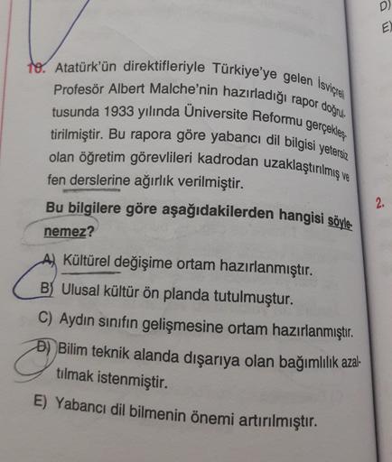 D)
E)
to. Atatürk'ün direktifleriyle Türkiye'ye gelen İsviçreli
Profesör Albert Malche'nin hazırladığı rapor doçede
tusunda 1933 yılında Üniversite Reformu gerçekleş-
tirilmiştir. Bu rapora göre yabancı dil bilgisi yetersiz
olan öğretim görevlileri kadrodan uzaklaştırılmış ve
fen derslerine ağırlık verilmiştir.
Bu bilgilere göre aşağıdakilerden hangisi söyle-
nemez?
2.
A) Kültürel değişime ortam hazırlanmıştır.
B) Ulusal kültür ön planda tutulmuştur.
C) Aydın sınıfın gelişmesine ortam hazırlanmıştır.
Đ) Bilim teknik alanda dışarıya olan bağımlılık azal-
tılmak istenmiştir.
E) Yabancı dil bilmenin önemi artırılmıştır.