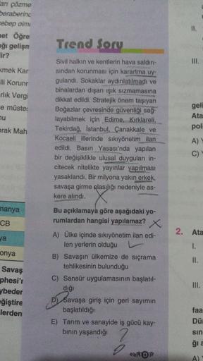 Cari çözme
beraberind
rebep olm
net Öğre
ağı gelişn
lir?
II.
Trend Sory
IM
.
kmek Kar
Flli Korunr
rlik Vergi
e müste:
nu
Sivil halkın ve kentlerin hava saldır-
sindan korunması için karartma uy-
gulandı. Sokaklar aydınlatılmadı ve
binalardan dışarı ışık sızmamasına
dikkat edildi. Stratejik önem taşıyan
Boğazlar çevresinde güvenliği sağ-
layabilmek için Edirne, Kırklareli,
Tekirdağ, İstanbul, Çanakkale ve
Kocaeli illerinde sıkıyönetim ilan
edildi. Basın Yasası'nda yapılan
bir değişiklikle ulusal duyguları in-
citecek nitelikte yayınlar yapılması
yasaklandı. Bir milyona yakın erkek,
savaşa girme glasılığı nedeniyle as-
kere alındı.
gell
Ata
poli
prak Mah
A)
C)
manya
CB
2. Ata
ya
1.
onya
II.
Bu açıklamaya göre aşağıdaki yo-
rumlardan hangisi yapılamaz? X
A) Ülke içinde sıkıyönetim ilan edi-
len yerlerin olduğu
B) Savaşın ülkemize de sıçrama
tehlikesinin bulunduğu
C) Sansür uygulamasının başlatıl-
dığı
p) Savaşa giriş için geri sayımın
başlatıldığı
E) Tarım ve sanayide iş gücü kay-
binin yaşandığı
Savaş
phesi't
ybeder
eğiştire
lerden
III.
faa
Dü
2
sin
gia
DS
A)