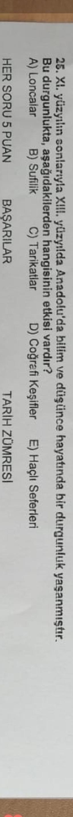 25. XI. yüzyılın sonlarıyla XIII. yüzyılda Anadolu'da bilim ve düşünce hayatında bir durgunluk yaşanmıştır.
Bu durgunlukta, aşağıdakilerden hangisinin etkisi vardır?
A) Loncalar B) Sufilik C) Tarikatlar D) Coğrafi Keşifler E) Haçlı Seferleri
HER SORU 5 PUAN
BAŞARILAR
TARIH ZÜMRESI
