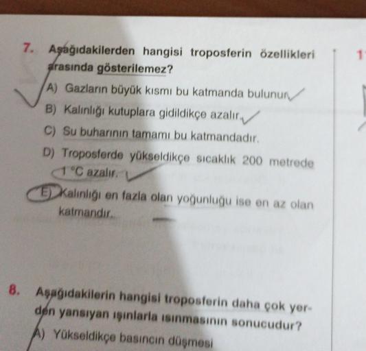 1
7. Aşağıdakilerden hangisi troposferin özellikleri
arasında gösterilemez?
A) Gazların büyük kısmı bu katmanda bulunur
B) Kalınlığı kutuplara gidildikçe azalır
C) Su buharının tamamı bu katmandadır.
D) Troposferde yükseldikçe sıcaklik 200 metrede
1 °C aza