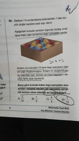 20. Sadece 1'e ve kendisine bölünebilen 1'den bū-
yük doğal sayılara asal sayı denir.
Aşağıdaki kutuda renkleri dışında özdeş onar
tane mavi, sari ve kırmızı lego parçaları vardır.
3+7 +5
Erdem, bu kutudan 15 tane lego parçasını alıp
bir yapı oluşturmuştur. Erdem'in oluşturduğu
bu yapıdaki sarı, kırmızı ve mavi legoların sa-
yıları farklı asal sayılardır.
i sayi-
sidir?
04
Buna göre kutuda kalan lego parçaları ara-
sindan rastgele seçilen bir parçanın rengi-
nin kırmızı olma olasılığı en fazla kaçtır?
2
1
4
A)
B)
C)
7
D)
15
5
5
15
105
7
Matematik Testi Bitti.
Fen Bilimleri Testine Geçiniz.
