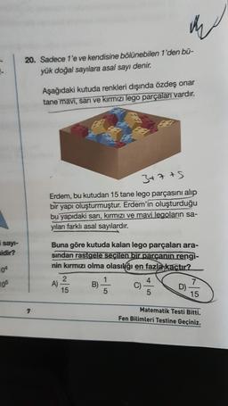 20. Sadece 1'e ve kendisine bölünebilen 1'den bū-
yük doğal sayılara asal sayı denir.
Aşağıdaki kutuda renkleri dışında özdeş onar
tane mavi, sari ve kırmızı lego parçaları vardır.
3+7 +5
Erdem, bu kutudan 15 tane lego parçasını alıp
bir yapı oluşturmuştur. Erdem'in oluşturduğu
bu yapıdaki sarı, kırmızı ve mavi legoların sa-
yıları farklı asal sayılardır.
i sayi-
sidir?
04
Buna göre kutuda kalan lego parçaları ara-
sindan rastgele seçilen bir parçanın rengi-
nin kırmızı olma olasılığı en fazla kaçtır?
2
1
4
A)
B)
C)
7
D)
15
5
5
15
105
7
Matematik Testi Bitti.
Fen Bilimleri Testine Geçiniz.
