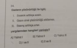 34.
Gazların çözünürlüğü ile ilgili;
1. Sıcaklık arttıkça azalır.
II. Gazin cinsi çözünürlüğü etkilemez,
III. Basınç arttıkça artar.
yargılarından hangileri yanlıştır?
A) Yalnız
B) Yalnız il
C) Yalnız
D) I ve
El ve
