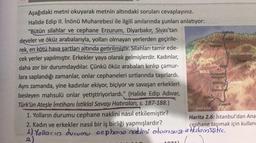 Kare
Seydiler
KASTAMONU
TOG
Aşağıdaki metni okuyarak metnin altındaki soruları cevaplayınız.
Halide Edip II. İnönü Muharebesi ile ilgili anılarında şunları anlatıyor:
"Bütün silahlar ve cephane Erzurum, Diyarbakır, Sivas'tan
lpebolu
develer ve öküz arabalarıyla, yolları olmayan yerlerden geçirile-
rek, en kötü hava şartları altında getirilmiştir. Silahları tamir ede-
cek yerler yapılmıştır. Erkekler yaya olarak gelmişlerdir. Kadınlar,
daha zor bir durumdaydılar. Çünkü öküz arabaları kırılıp çamur-
nga
lara saplandığı zamanlar, onlar cephaneleri sırtlarında taşırlardı.
Aynı zamanda, yine kadınlar ekiyor, biçiyor ve savaşan erkekleri
Eldvin CANKIR
Şabanozu
besleyen mahsulü onlar yetiştiriyorlardı." (Halide Edip Adivar,
Çubuk
Türk'ün Ateşle İmtihanı İstiklal Savaşı Hatıraları, s. 187-188.)
1. Yolların durumu cephane naklini nasıl etkilemiştir?
Harita 2.6: İstanbul'dan Ana
2. Kadın ve erkekler nasıl bir iş birliği yapmışlardır?
cephane taşımak için kullan
1 1) Yollacia ducumu cephone cokdroi olumsuz e Hilemiştic.
noktini
2
BOLU
Kursunlu
Korgun
Kalecik
ANKARA
10
