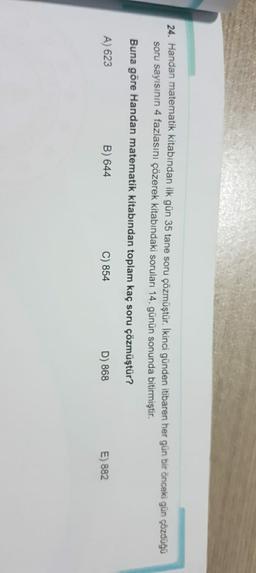 24. Handan matematik kitabından ilk gün 35 tane soru çözmüştür. İkinci günden itibaren her gün bir önceki gün çözdüğü
soru sayısının 4 fazlasını çözerek kitabındaki soruları 14. günün sonunda bitirmiştir.
Buna göre Handan matematik kitabından toplam kaç soru çözmüştür?
A) 623
B) 644
C) 854
D) 868
E) 882
