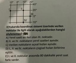 10° 0°
10° 20°
-40°
II
-20°
IND
0°
IV
10°
3)Yukarıda koordinat sistemi üzerinde verilen
noktalar ile ilgili olarak aşağıdakilerden hangisi
söylenemez? (0)
A) Yerel saati en ileri olan III. noktadır.
B) II. ve IV. noktaların yerel saatleri aynıdır.
C) Verilen noktaların açısal hızları aynıdır.
D) I., II. ve IV. noktaların çizgisel hızları birbirine
eşittir.
E) I. ve II. noktalar arasında 80 dakikalık yerel saat
farkı vardır.
