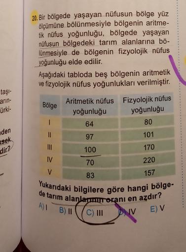 20. Bir bölgede yaşayan nüfusun bölge yüz
ölçümüne bölünmesiyle bölgenin aritme-
tik nüfus yoğunluğu, bölgede yaşayan
nüfusun bölgedeki tarım alanlarına bö-
lünmesiyle de bölgenin fizyolojik nüfus
yoğunluğu elde edilir.
Aşağıdaki tabloda beş bölgenin aritmetik
ve fizyolojik nüfus yoğunlukları verilmiştir.
taşi-
arin-
Bölge
Türki-
|
Aritmetik nüfus Fizyolojik nüfus
yoğunluğu
yoğunluğu
64
80
97
101
100
170
den
II
rsek
dir?
IV
70
220
V
157
83
Yukarıdaki bilgilere göre hangi bölge-
de tarım alanlarmuroranı en azdır?
C) III
A)
B) II
(
IV
EV