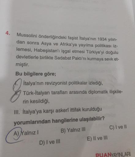 4.
Mussolini önderliğindeki faşist İtalya'nın 1934 yılın-
dan sonra Asya ve Afrika'ya yayılma politikası iz-
lemesi, Habeşistan'ı işgal etmesi Türkiye'yi doğulu
devletlerle birlikte Sadabat Paktı'nı kurmaya sevk et-
miştir.
Bu bilgilere göre;
İtalya'nın revizyonist politikalar izlediği,
Türk-İtalyan tarafları arasında diplomatik ilişkile-
rin kesildiği,
III. İtalya'ya karşı askerî ittifak kurulduğu
yorumlarından hangilerine ulaşılabilir?
A) Yalnız! B) Yalnız III
D) I ve III
E) Il ve III
C) I ve II
PUANYAYINLARI