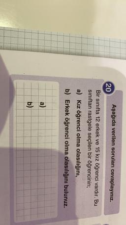 Aşağıda verilen soruları cevaplayınız.
20
Bir sınıfta 12 erkek ve 15 kız öğrenci vardır. Bu
sınıftan rastgele seçilen bir öğrencinin;
a) Kız öğrenci olma olasılığını,
b) Erkek öğrenci olma olasılığını bulunuz.
a)
b)