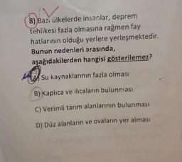 8) Bazi ülkelerde insanlar, deprem
tehlikesi fazla olmasına rağmen fay
hatlarının olduğu yerlere yerleşmektedir.
Bunun nedenleri arasında,
aşağıdakilerden hangisi gösterilemez?
Su kaynaklarının fazla olması
B) Kaplıca ve ilıcaların bulunması
C) Verimli tarım alanlarının bulunması
D) Düz alanların ve ovaların yer alması
