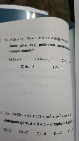 13. P(2x + 1) - P(-x) = 15x + 5 eşitligi veriliyor
Buna göre, P(x) polinomu aşağıdakiler
hangisi olabilir?
A) 3x - 2
B) 4x - 3
C) 5X-4
D) 6x-5
E) 7X-6
-4. (3x - 4).(2x2 - 9x + 17) = ax3 + bx2 +
2 + axtd
olduğuna göre, a + b +c+d toplamı kaçtır?
A) 6
B) 7
C) -8
D) -9
E) -11
