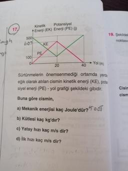 17.
Kinetik
Potansiyel
Enerji (EK) Enerji (PE) (i)
500
1109
KE
19. Şekilde
noktası
augh
ng
PE
100
-Yol (m)
20
40
Sürtünmelerin önemsenmediği ortamda yerde
eğik olarak atılan cismin kinetik enerji (KE), potas
siyel enerji (PE) - yol grafiği şekildeki gibidir.
Cisin
cism
Buna göre cismin,
a) Mekanik enerjisi kaç Joule'dür?500T
b) Kütlesi kaç kg'dır?
c) Yatay hızı kaç m/s dir?
d) İlk hızı kaç m/s dir?
