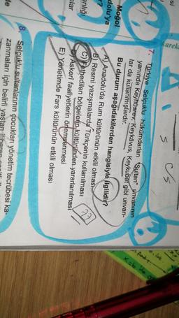 si
karek
Is
s
pojat
fake.
x=b de go
Moğol
dolu'ya
?
Türkiye Selçuklu hükümdarları Sultan" Unvanının
yanında Keyhüsrev, Keykâvus, Keykubat gibi unvan-
lar da kullanmışlardır.
Bu durum aşağıdakilerden hangisiyle ilgilidio?
A) Anadolu'da Rum kültürünün etkili olması
B) Resmi yazışmalarda Türkçenin kullanılması
C) Fethedilen bölgelerin kültüründen yararlanılması
Di Askerî faaliyetlerin önemsenmesi
E) Yönetimde Fars kültürünün etkili olması
anlığı
77
nlar
8. Selçuklu sultanlarının çocukları yönetim tecrübesi ka-
zanmaları için belirli yaştan itih
de