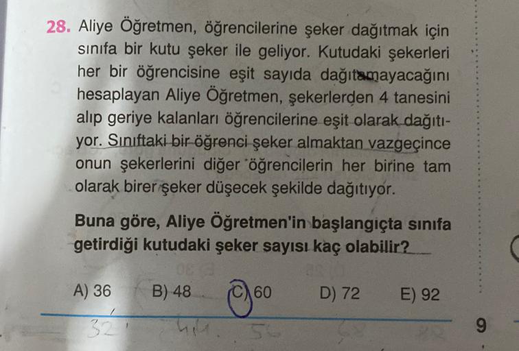 28. Aliye Öğretmen, öğrencilerine şeker dağıtmak için
sinifa bir kutu şeker ile geliyor. Kutudaki şekerleri
her bir öğrencisine eşit sayıda dağıtamayacağını
hesaplayan Aliye Öğretmen, şekerlerden 4 tanesini
alip geriye kalanları öğrencilerine eşit olarak d