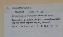 6.
42 gram MgCo, katısı,
MgCO3(k) MgO(k) + CO (9)
denklemine göre %50 verimle tepkimeye giriyor.
Buna göre elde edilen co, gazı normal koşullarda
kaç litre hacim kaplar? (MgCO3: 84 g/mol)
A) 5,6 B) 8,96 C) 11,2 D) 16,8 E) 22,4
