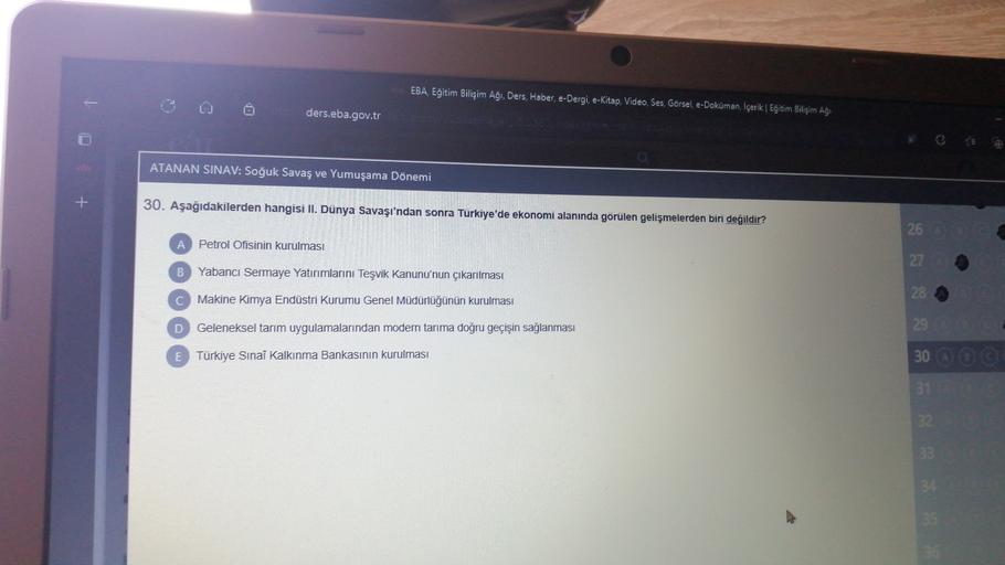 EBA, Eğitim Bilişim Aği, Ders, Haber, e-Dergi, e-Kitap, Video, Ses, Görsel, e-Doküman, İçerik | Eğitim Bilişim Aği
ders.eba.gov.tr
ATANAN SINAV: Soğuk Savaş ve Yumuşama Dönemi
+
30. Aşağıdakilerden hangisi II. Dünya Savaşı'ndan sonra Türkiye'de ekonomi alanında görülen gelişmelerden biri değildir?
A
Petrol Ofisinin kurulması
26
27
B
Yabancı Sermaye Yatırımlarını Teşvik Kanunu'nun çıkarılması
28
C
Makine Kimya Endüstri Kurumu Genel Müdürlüğünün kurulması
D
Geleneksel tarım uygulamalarından modern tarıma doğru geçişin sağlanması
E
Türkiye Sınai Kalkınma Bankasının kurulması
29
30 © ©
31
32
33
3
35
36