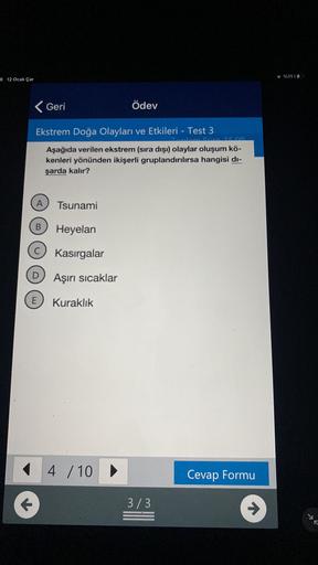 %1114
8 12 Ocak Çar
< Geri
Ödev
Ekstrem Doğa Olayları ve Etkileri - Test 3
Aşağıda verilen ekstrem (sıra dışı) olaylar oluşum kö-
kenleri yönünden ikişerli gruplandırılırsa hangisi di-
şarda kalır?
A
Tsunami
Heyelan
Kasırgalar
Aşırı sicaklar
E
Kuraklık
4 / 10 ►
Cevap Formu
3/3
R