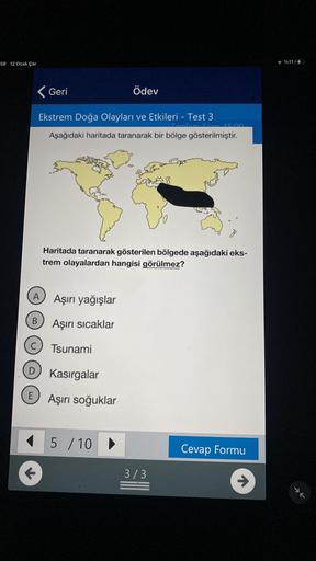 58 12 Ocak Çar
%1114
Geri
Ödev
Ekstrem Doğa Olayları ve Etkileri - Test 3
Aşağıdaki haritada taranarak bir bölge gösterilmiştir.
Haritada taranarak gösterilen bölgede aşağıdaki eks-
trem olayalardan hangisi görülmez?
A Aşırı yağışlar
B
Aşırı sicaklar
Tsunami
D
Kasırgalar
E
Aşırı soğuklar
5 / 10 >
Cevap Formu
3/3