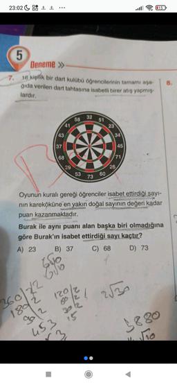 23:02 9 Bà :
115
5
Deneme >>
7.
8.
16 kişilik bir dart kulübü öğrencilerinin tamamı aşa-
ğıda verilen dart tahtasına isabetli birer atış yapmış.
lardır.
32
58
51
41
23
43
34
37
45
68
71
29
26
53
73
60
Oyunun kuralı gereği öğrenciler isabet ettirdiği sayı-
nin kareköküne en yakın doğal sayının değeri kadar
puan kazanmaktadır.
Burak ile aynı puanı alan başka biri olmadığına
göre Burak'ın isabet ettirdiği sayı kaçtır?
A) 23 B) 37 C) 68 D) 73
Eye
120/2
2550
6o 2!
302
12
360/22 Gri
1802
12
15
9880
453
3
no
