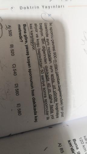 kal
120 km
Buna g
km'dir
A) 85
5.
Doktrin Yayınları
İki sporcu çevresi 900 m olan çember biçimindeki bir pist
üzerinde aynı noktadan, aynı anda, zıt yönde koşmaya
başlıyor. Biri diğerinden dakikada 40 m daha fazla yol
aliyor ve koşu başladıktan 50 saniye s